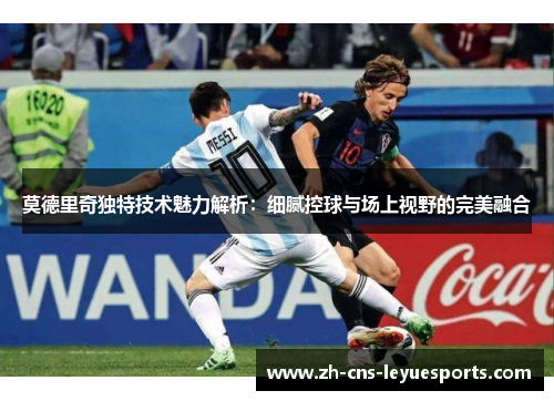 莫德里奇独特技术魅力解析：细腻控球与场上视野的完美融合