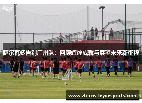 萨尔瓦多告别广州队：回顾辉煌成就与展望未来新征程