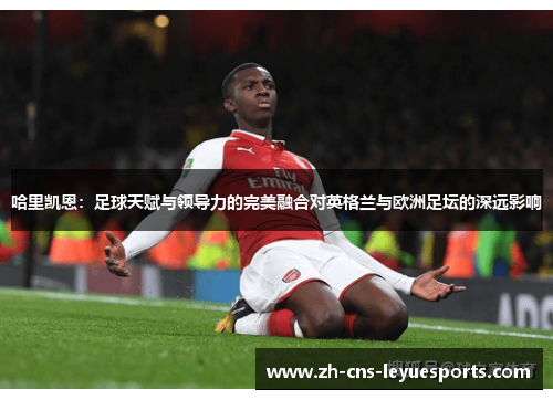 哈里凯恩：足球天赋与领导力的完美融合对英格兰与欧洲足坛的深远影响