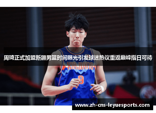 周琦正式加盟新疆男篮时间曝光引发球迷热议重返巅峰指日可待