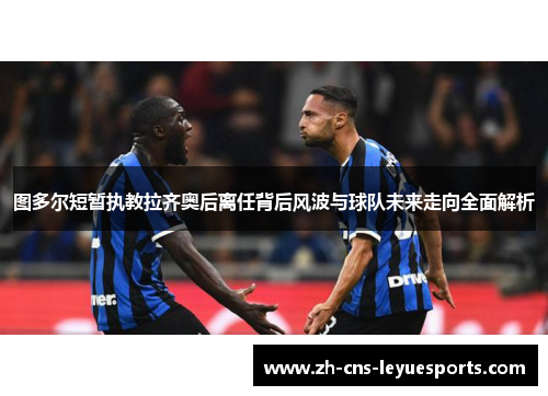 图多尔短暂执教拉齐奥后离任背后风波与球队未来走向全面解析