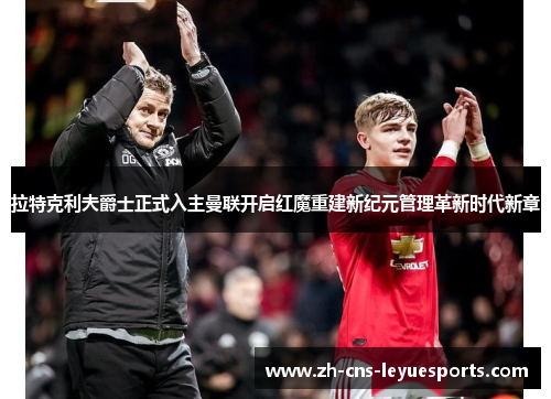 拉特克利夫爵士正式入主曼联开启红魔重建新纪元管理革新时代新章